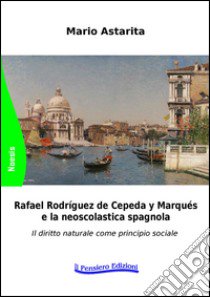 Rafael Rodrìguez de Cepeda y Marqués e la neoscolastica spagnola. Il diritto naturale come principio sociale libro di Astarita Mario