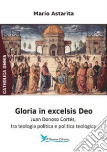 Gloria in excelsis Deo. Juan Donoso Cortés, tra teologia politica e politica teologica libro di Astarita Mario