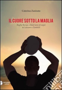 Il cuore sotto la maglia. Rugby Rovigo, ottant'anni di sogni da Lanzoni a Zambelli libro di Zanirato Caterina