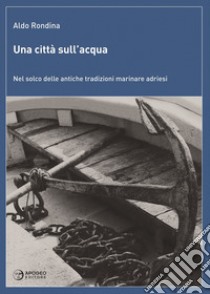 Una città sull'acqua. Nel solco delle antiche tradizioni marinare adriesi libro di Rondina Aldo