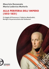 Alla periferia dell'Impero (1813-1821). Il viaggio di Francesco I, Federico Manfredini, Rovigo e la persecuzione dei Carbonari. Nuova ediz. libro di Romanato Maurizio; Mutterle Maria Lodovica