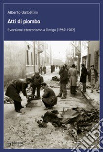 Atti di piombo. Eversione e terrorismo a Rovigo (1969-1982) libro di Garbellini Alberto