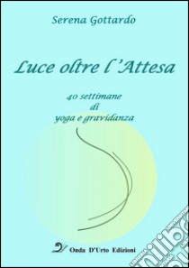 Luce oltre l'attesa. 40 settimane di yoga e gravidanza libro di Gottardo Serena