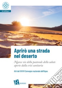 Aprirò una strada nel deserto. Nuove vie della pastorale della salute aperte dalla crisi sanitaria. Atti del 36° Convegno nazionale dell'Aipas libro