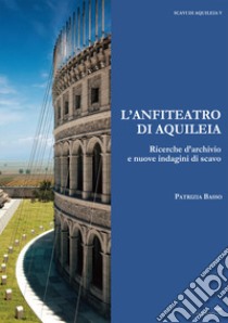 L'anfiteatro di Aquileia. Ricerche d'archivio e nuove indagini di scavo libro di Basso Patrizia