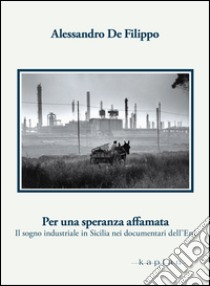 Per una speranza affamata. Il sogno industriale in Sicilia nei documentari dell'Eni libro di De Filippo Alessandro