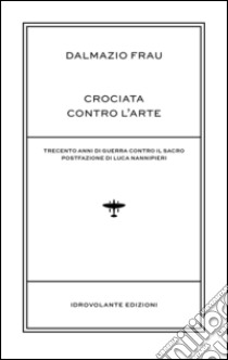 Crociata contro l'arte. Trecento anni di guerra contro il sacro libro di Frau Dalmazio