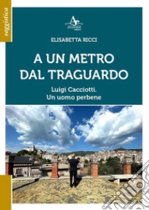 A Un metro dal traguardo. Luigi Cacciotti. Un uomo perbene libro di Ricci Elisabetta