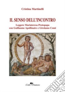 Il senso dell'incontro. Leggere Mariateresa Protopapa con Guillaume Apollinaire e Girolamo Comi libro di Martinelli Cristina