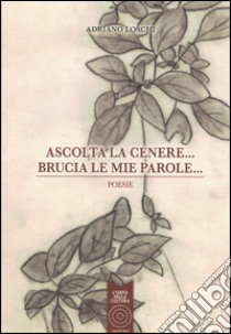 Ascolta la cenere... Brucia le mie parole... libro di Loschi Adriano