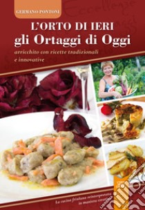 L'orto di ieri gli ortaggi di oggi. Arricchito con ricette tradizionali e innovative. La cucina friulana reinterpretata in maniera creativa libro di Pontoni Germano