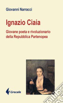 Ignazio Ciaia. Giovane poeta rivoluzionario della Repubblica Partenopea libro di Narracci Giovanni