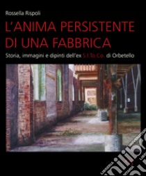 L'anima persistente di una fabbrica. Storia, immagini e dipinti dell'ex S.I.To.Co di Orbetello. Ediz. illustrata libro di Rispoli Rossella