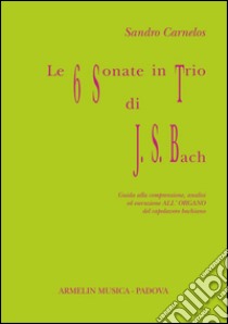 Le 6 sonate in trio di J. S. Bach. Guida alla comprensione, analisi ed esecuzione all'organo del capolavoro bachiano libro di Carnelos Sandro