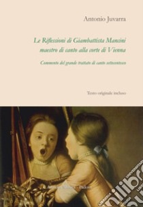 Le riflessioni di Giambattista Mancini, maestro di canto alla corte di Vienna. Commento del grande trattato di canto settecentesco libro di Juvarra Antonio