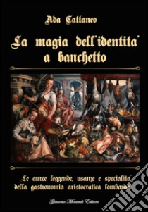 La magia dell'identità a banchetto. Le auree leggende, usanze e specialità della gastronomia aristocratica lombarda libro di Cattaneo Ada