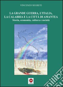 La grande guerra, l'Italia, la Calabria e la città di Amantea. Storia, economia, cultura e società libro di Segreti Vincenzo