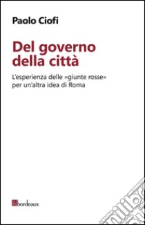 Del governo della città. L'esperienza delle «giunte rosse» per un'altra idea di Roma libro di Ciofi Paolo