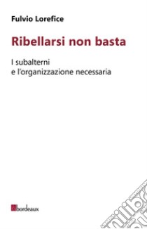 Ribellarsi non basta. I subalterni e l'organizzazione necessaria libro di Lorefice Fulvio