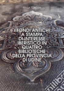 I fondi antichi a stampa di interesse iberistico in quattro biblioteche della provincia di Udine. Ediz. integrale libro di Tosolini Giulia