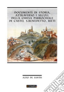 Documenti di storia, attraverso i secoli, della Chiesa Parrocchiale di Castel S. Benedetto, Rieti libro di De Santis Alfio
