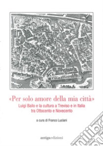 «Per solo amore della mia città» Luigi Bailo e la cultura a Treviso e in Italia tra Ottocento e Novecento libro di Luciani F. (cur.)