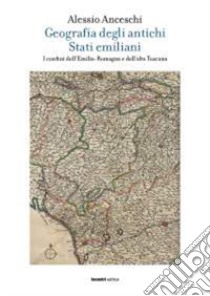 Geografia degli antichi stati emiliani. I confini dell'Emilia Romagna e dell'alta Toscana libro di Anceschi Alessio