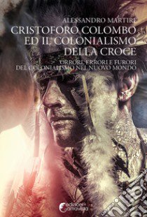 Cristoforo Colombo ed il colonialismo della Croce. Orrori, errori e furori del colonialismo nel nuovo mondo libro di Martire Alessandro