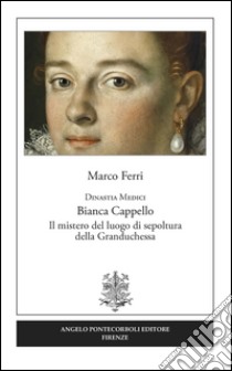 Dinastia Medici. Bianca Cappello. Il mistero del luogo di sepoltura della Granduchessa libro di Ferri Marco