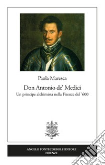 Don Antonio de' Medici. Un principe alchimista nella Firenze del '600 libro di Maresca Paola