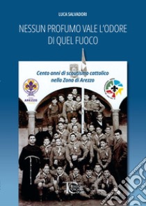 Nessun profumo vale l'odore di quel fuoco. Cento anni di scoutismo cattolico nella Zona di Arezzo libro di Salvadori Luca