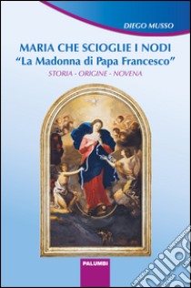 Maria che scioglie i nodi. La Madonna di papa Francesco. Storia, origine, novena libro di Musso Diego