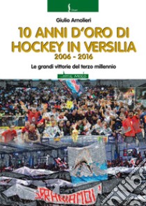 10 anni di hockey in Versilia 2006-2016. Le grandi vittorie del terzo millennio libro di Arnolieri Giulio