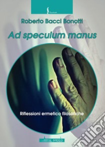 Ad speculum manus. Riflessioni ermetico filosofiche libro di Bacci Bonotti Roberto