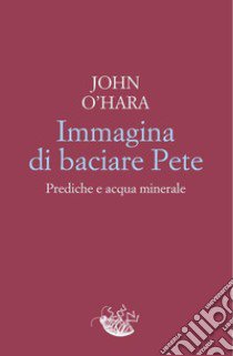 Immagina di baciare Pete. Prediche e acqua minerale libro di O'Hara John