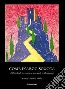 Come d'arco scocca. Il Castello di Arco attraverso i secoli in 12 racconti libro di Narciso G. (cur.); Turrini R. (cur.)