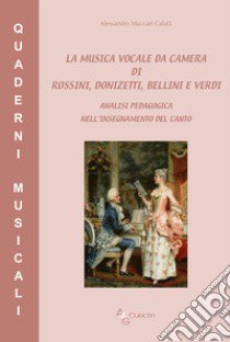 La musica vocale da camera di Rossini, Donizetti, Bellini e Verdi. Analisi pedagogica nell'insegnamento del canto libro di Maccari Calafà Alessandro