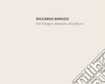 Riccardo Baruzzi. Del disegno disposto alla pittura. Ediz. italiana e inglese libro