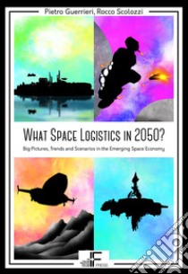 What Space Logistics in 2050? Big Pictures, Trends and Scenarios in the Emerging Space Economy libro di Guerrieri Pietro; Scolozzi Rocco