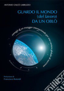 Guardo il mondo (del lavoro) da un oblò. Consigli di un manager internazionale per una carriera globale di successo libro di Calcò Labruzzo Antonio