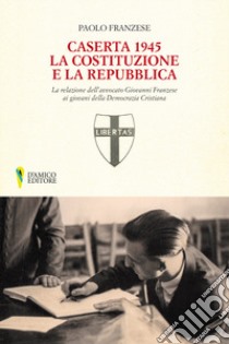 Caserta 1945. La Costituzione e la Repubblica. La relazione dell'avvocato Giovanni Franzese ai giovani della Democrazia Cristiana libro di Franzese Paolo