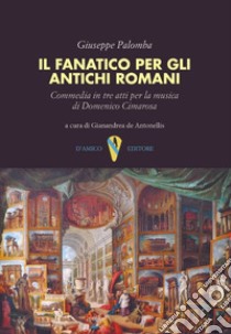 Il fanatico per gli antichi romani. Commedia in tre atti per la musica di Domenico Cimarosa libro di Palomba Giuseppe; De Antonellis G. (cur.)