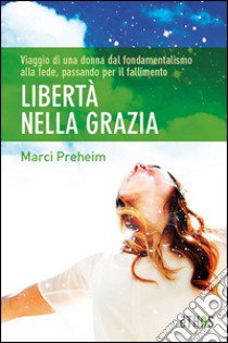 Libertà nella grazia. Viaggio di una donna dal fondamentalismo alla fede, passando per il fallimento libro di Preheim Marci