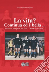 La vita? Continua ed è bella... Anche se non puoi più fare «l'arbitro di calcio» libro di Di Gregorio Valter Argeo