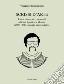 Scrissi d'arte. Testimonianze più o meno utili sulle arti figurative a Messina (2008-2017 e qualche passo indietro) libro di Bonaventura Vincenzo