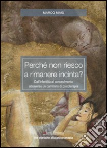 Perché non riesco a rimanere incinta? Dall'infertilità al concepimento attraverso un cammino di psicoterapia libro di Maio Marco