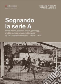 Sognando la serie A. Ricordi i storie, speranze, amicizie, personaggi, aneddoti, curiosità, emozioni ed immagini del calcio dilettanti savonese tra il 1950 e il 1970 libro di Angelini Luciano; Astengo Franco