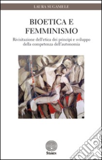 Bioetica e femminismo. Rivisitazione dell'etica dei principi e sviluppo della competenza dell'autonomia libro di Sugamele Laura