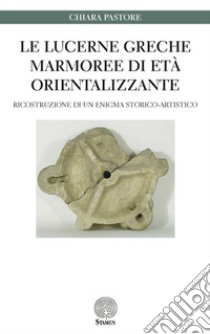 Le lucerne greche marmoree di età orientalizzante. Ricostruzione di un enigma storico-artistico libro di Pastore Chiara