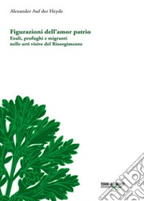 Figurazioni dell'amor patrio. Esuli, profughi e migranti nelle arti visive del Risorgimento libro di Auf der Heyde Alexander